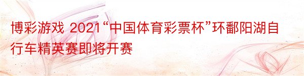 博彩游戏 2021“中国体育彩票杯”环鄱阳湖自行车精英赛即将开赛