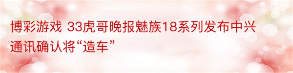 博彩游戏 33虎哥晚报魅族18系列发布中兴通讯确认将“造车”