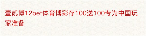 壹贰博12bet体育博彩存100送100专为中国玩家准备